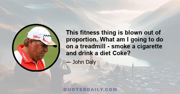 This fitness thing is blown out of proportion. What am I going to do on a treadmill - smoke a cigarette and drink a diet Coke?