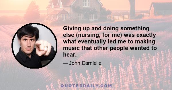 Giving up and doing something else (nursing, for me) was exactly what eventually led me to making music that other people wanted to hear.