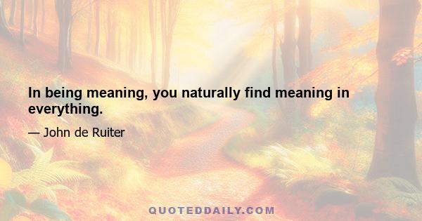 In being meaning, you naturally find meaning in everything.