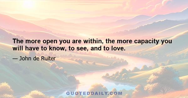 The more open you are within, the more capacity you will have to know, to see, and to love.