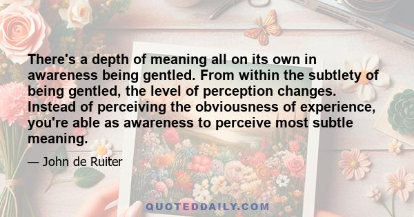 There's a depth of meaning all on its own in awareness being gentled. From within the subtlety of being gentled, the level of perception changes. Instead of perceiving the obviousness of experience, you're able as