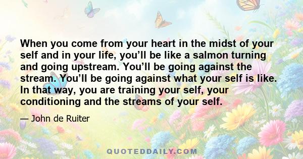 When you come from your heart in the midst of your self and in your life, you’ll be like a salmon turning and going upstream. You’ll be going against the stream. You’ll be going against what your self is like. In that