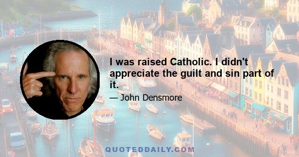 I was raised Catholic. I didn't appreciate the guilt and sin part of it.