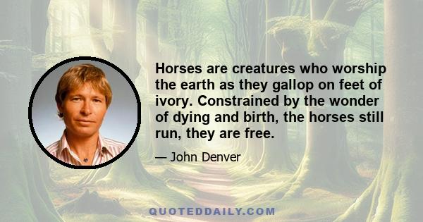 Horses are creatures who worship the earth as they gallop on feet of ivory. Constrained by the wonder of dying and birth, the horses still run, they are free.