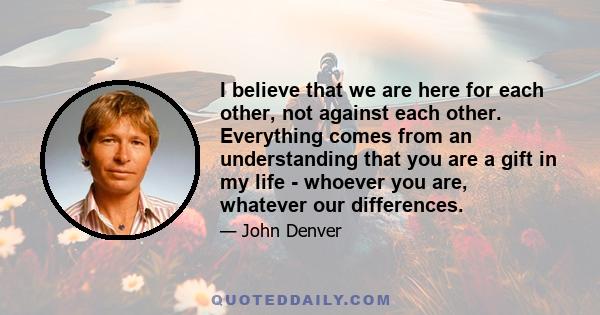 I believe that we are here for each other, not against each other. Everything comes from an understanding that you are a gift in my life - whoever you are, whatever our differences.