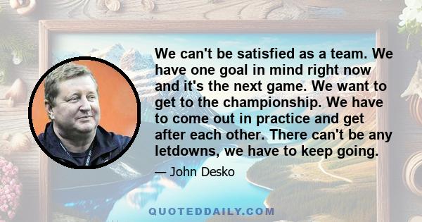 We can't be satisfied as a team. We have one goal in mind right now and it's the next game. We want to get to the championship. We have to come out in practice and get after each other. There can't be any letdowns, we