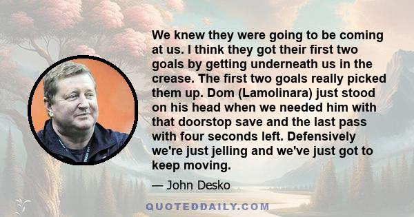 We knew they were going to be coming at us. I think they got their first two goals by getting underneath us in the crease. The first two goals really picked them up. Dom (Lamolinara) just stood on his head when we