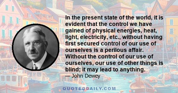 In the present state of the world, it is evident that the control we have gained of physical energies, heat, light, electricity, etc., without having first secured control of our use of ourselves is a perilous affair.