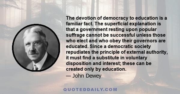 The devotion of democracy to education is a familiar fact. The superficial explanation is that a government resting upon popular suffrage cannot be successful unless those who elect and who obey their governors are