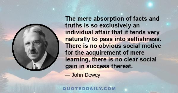 The mere absorption of facts and truths is so exclusively an individual affair that it tends very naturally to pass into selfishness. There is no obvious social motive for the acquirement of mere learning, there is no