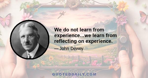 We do not learn from experience...we learn from reflecting on experience.