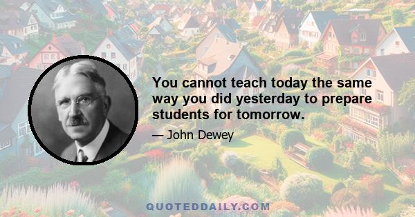 You cannot teach today the same way you did yesterday to prepare students for tomorrow.