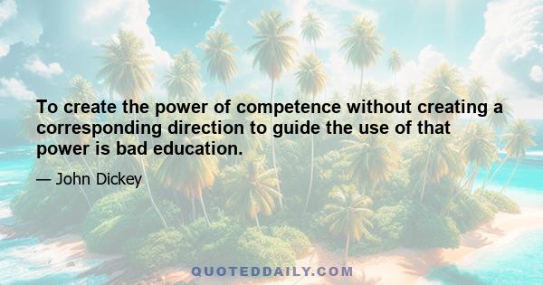 To create the power of competence without creating a corresponding direction to guide the use of that power is bad education.