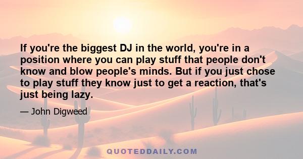 If you're the biggest DJ in the world, you're in a position where you can play stuff that people don't know and blow people's minds. But if you just chose to play stuff they know just to get a reaction, that's just