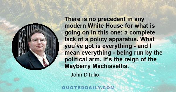 There is no precedent in any modern White House for what is going on in this one: a complete lack of a policy apparatus. What you’ve got is everything - and I mean everything - being run by the political arm. It’s the