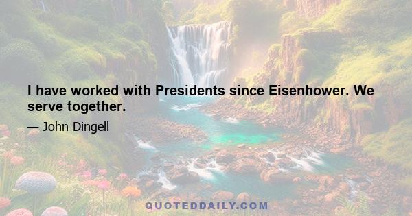 I have worked with Presidents since Eisenhower. We serve together.