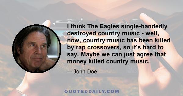 I think The Eagles single-handedly destroyed country music - well, now, country music has been killed by rap crossovers, so it's hard to say. Maybe we can just agree that money killed country music.