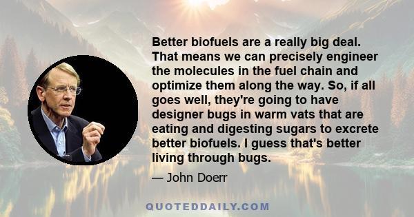 Better biofuels are a really big deal. That means we can precisely engineer the molecules in the fuel chain and optimize them along the way. So, if all goes well, they're going to have designer bugs in warm vats that