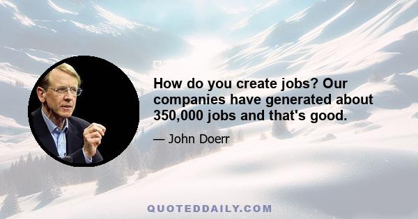 How do you create jobs? Our companies have generated about 350,000 jobs and that's good.