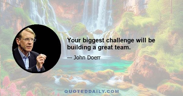 Your biggest challenge will be building a great team.