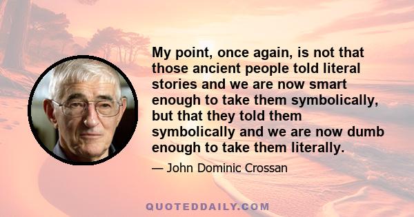 My point, once again, is not that those ancient people told literal stories and we are now smart enough to take them symbolically, but that they told them symbolically and we are now dumb enough to take them literally.