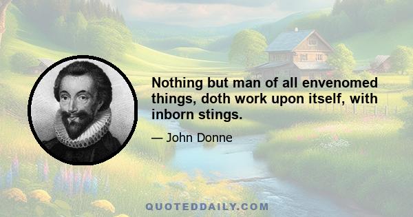 Nothing but man of all envenomed things, doth work upon itself, with inborn stings.