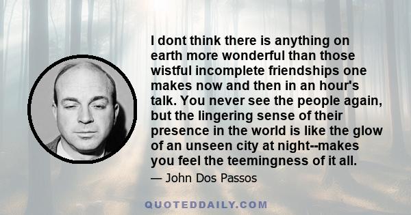 I dont think there is anything on earth more wonderful than those wistful incomplete friendships one makes now and then in an hour's talk. You never see the people again, but the lingering sense of their presence in the 