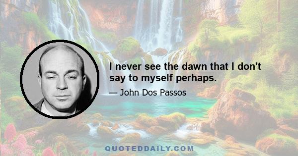 I never see the dawn that I don't say to myself perhaps.