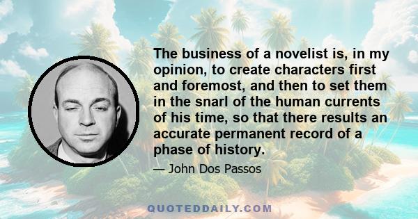 The business of a novelist is, in my opinion, to create characters first and foremost, and then to set them in the snarl of the human currents of his time, so that there results an accurate permanent record of a phase