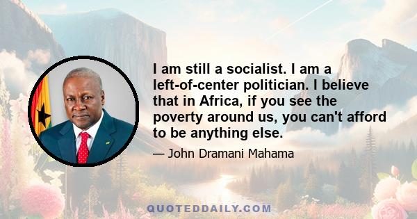 I am still a socialist. I am a left-of-center politician. I believe that in Africa, if you see the poverty around us, you can't afford to be anything else.