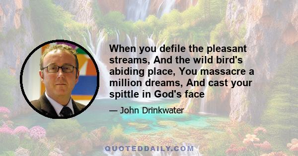 When you defile the pleasant streams, And the wild bird's abiding place, You massacre a million dreams, And cast your spittle in God's face