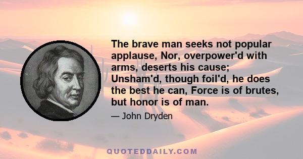 The brave man seeks not popular applause, Nor, overpower'd with arms, deserts his cause; Unsham'd, though foil'd, he does the best he can, Force is of brutes, but honor is of man.