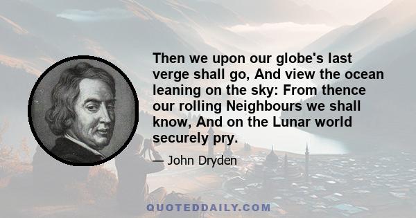 Then we upon our globe's last verge shall go, And view the ocean leaning on the sky: From thence our rolling Neighbours we shall know, And on the Lunar world securely pry.