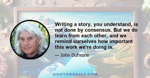 Writing a story, you understand, is not done by consensus. But we do learn from each other, and we remind ourselves how important this work we're doing is.