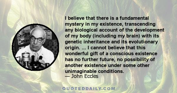 I believe that there is a fundamental mystery in my existence, transcending any biological account of the development of my body (including my brain) with its genetic inheritance and its evolutionary origin. ... I