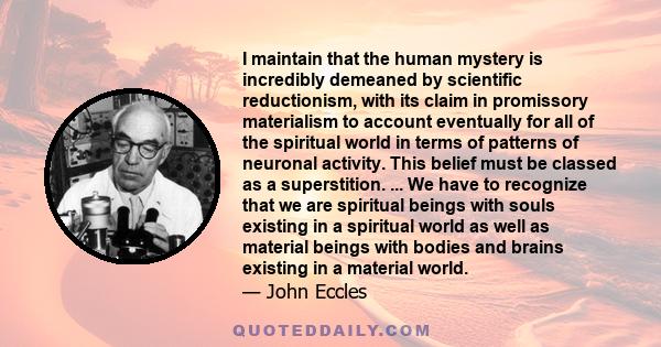 I maintain that the human mystery is incredibly demeaned by scientific reductionism, with its claim in promissory materialism to account eventually for all of the spiritual world in terms of patterns of neuronal