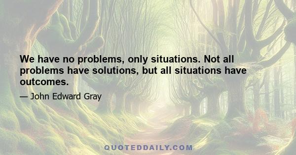 We have no problems, only situations. Not all problems have solutions, but all situations have outcomes.