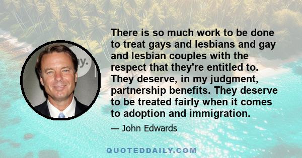 There is so much work to be done to treat gays and lesbians and gay and lesbian couples with the respect that they're entitled to. They deserve, in my judgment, partnership benefits. They deserve to be treated fairly