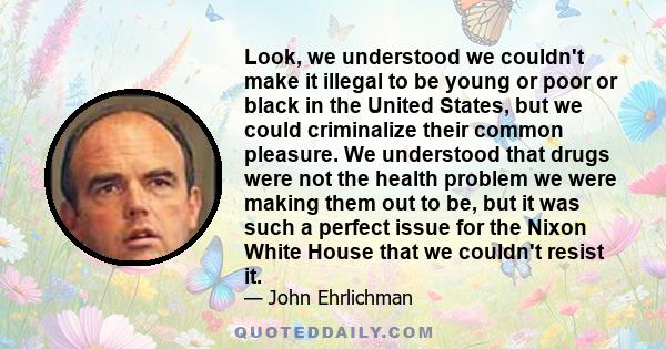 Look, we understood we couldn't make it illegal to be young or poor or black in the United States, but we could criminalize their common pleasure. We understood that drugs were not the health problem we were making them 