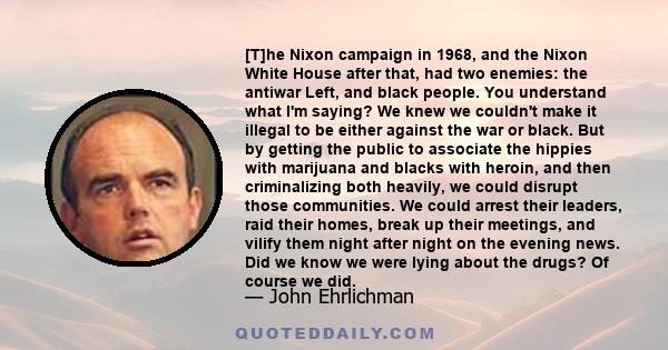 [T]he Nixon campaign in 1968, and the Nixon White House after that, had two enemies: the antiwar Left, and black people. You understand what I'm saying? We knew we couldn't make it illegal to be either against the war