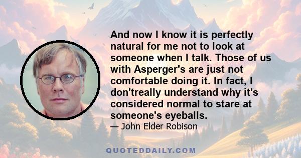 And now I know it is perfectly natural for me not to look at someone when I talk. Those of us with Asperger's are just not comfortable doing it. In fact, I don'treally understand why it's considered normal to stare at