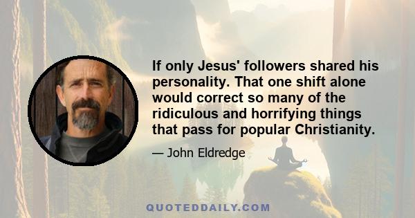 If only Jesus' followers shared his personality. That one shift alone would correct so many of the ridiculous and horrifying things that pass for popular Christianity.