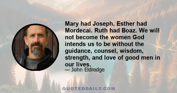 Mary had Joseph. Esther had Mordecai. Ruth had Boaz. We will not become the women God intends us to be without the guidance, counsel, wisdom, strength, and love of good men in our lives.