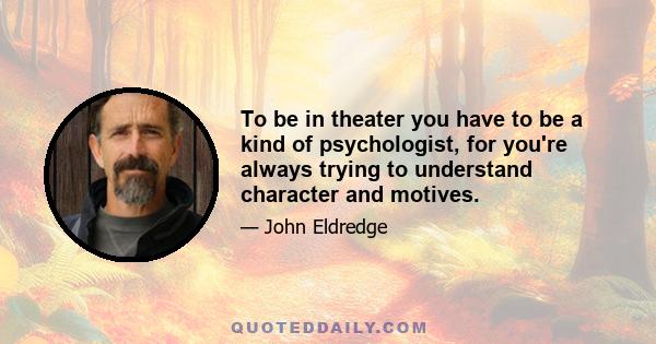 To be in theater you have to be a kind of psychologist, for you're always trying to understand character and motives.