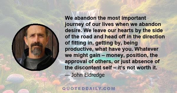 We abandon the most important journey of our lives when we abandon desire. We leave our hearts by the side of the road and head off in the direction of fitting in, getting by, being productive, what have you. Whatever