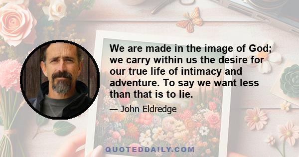 We are made in the image of God; we carry within us the desire for our true life of intimacy and adventure. To say we want less than that is to lie.