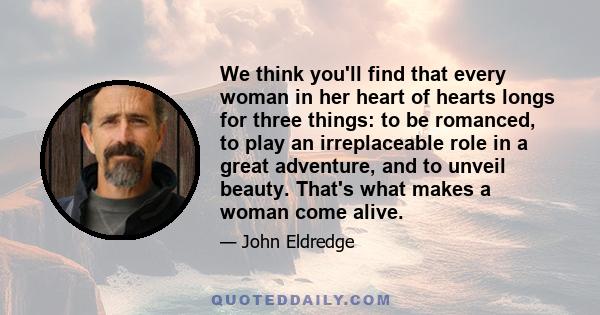 We think you'll find that every woman in her heart of hearts longs for three things: to be romanced, to play an irreplaceable role in a great adventure, and to unveil beauty. That's what makes a woman come alive.