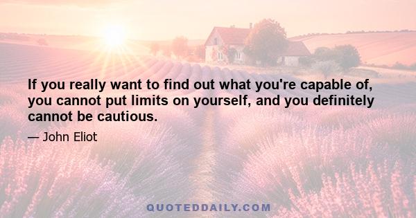 If you really want to find out what you're capable of, you cannot put limits on yourself, and you definitely cannot be cautious.