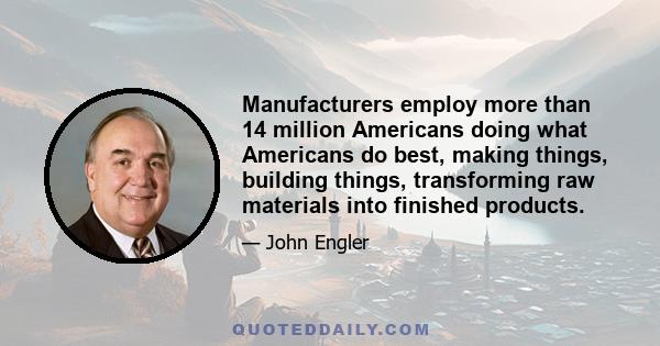 Manufacturers employ more than 14 million Americans doing what Americans do best, making things, building things, transforming raw materials into finished products.