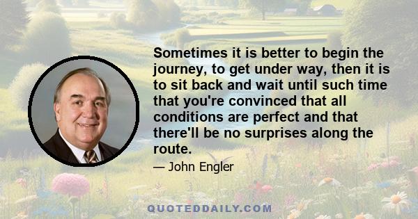 Sometimes it is better to begin the journey, to get under way, then it is to sit back and wait until such time that you're convinced that all conditions are perfect and that there'll be no surprises along the route.